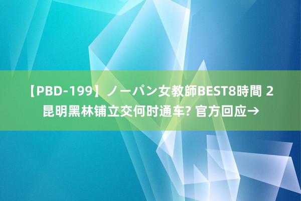 【PBD-199】ノーパン女教師BEST8時間 2 昆明黑林铺立交何时通车? 官方回应→