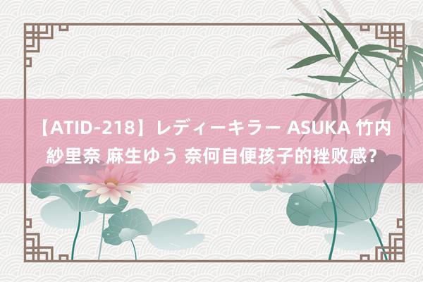 【ATID-218】レディーキラー ASUKA 竹内紗里奈 麻生ゆう 奈何自便孩子的挫败感？