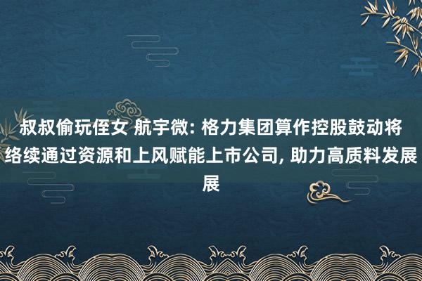 叔叔偷玩侄女 航宇微: 格力集团算作控股鼓动将络续通过资源和上风赋能上市公司， 助力高质料发展