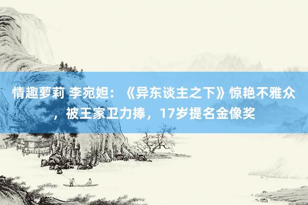 情趣萝莉 李宛妲：《异东谈主之下》惊艳不雅众，被王家卫力捧，17岁提名金像奖