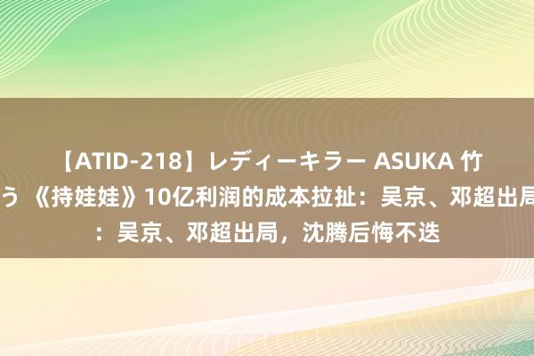 【ATID-218】レディーキラー ASUKA 竹内紗里奈 麻生ゆう 《持娃娃》10亿利润的成本拉扯：吴京、邓超出局，沈腾后悔不迭