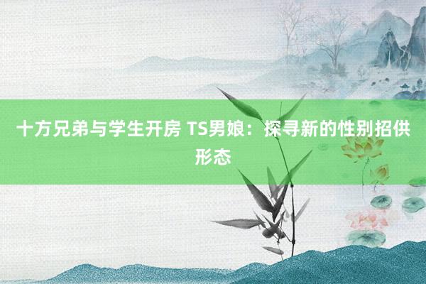 十方兄弟与学生开房 TS男娘：探寻新的性别招供形态