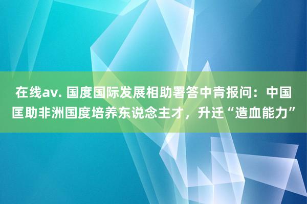 在线av. 国度国际发展相助署答中青报问：中国匡助非洲国度培养东说念主才，升迁“造血能力”