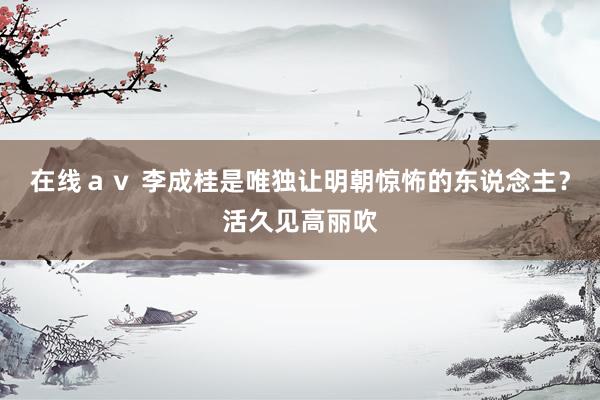 在线ａｖ 李成桂是唯独让明朝惊怖的东说念主？活久见高丽吹