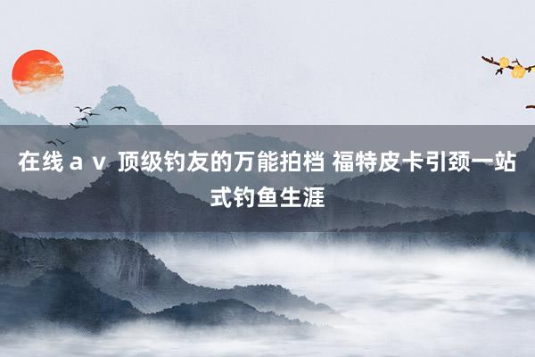 在线ａｖ 顶级钓友的万能拍档 福特皮卡引颈一站式钓鱼生涯