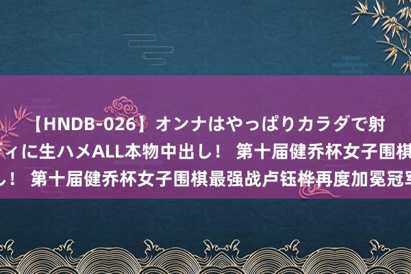 【HNDB-026】オンナはやっぱりカラダで射精する 厳選美巨乳ボディに生ハメALL本物中出し！ 第十届健乔杯女子围棋最强战卢钰桦再度加冕冠军