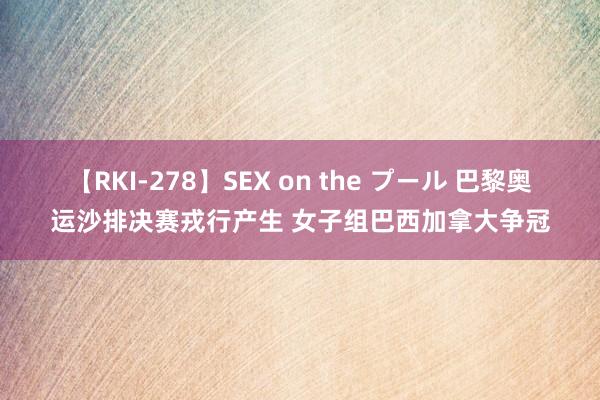 【RKI-278】SEX on the プール 巴黎奥运沙排决赛戎行产生 女子组巴西加拿大争冠