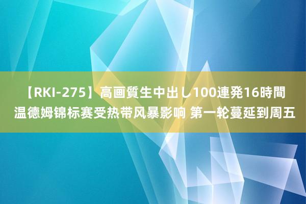 【RKI-275】高画質生中出し100連発16時間 温德姆锦标赛受热带风暴影响 第一轮蔓延到周五