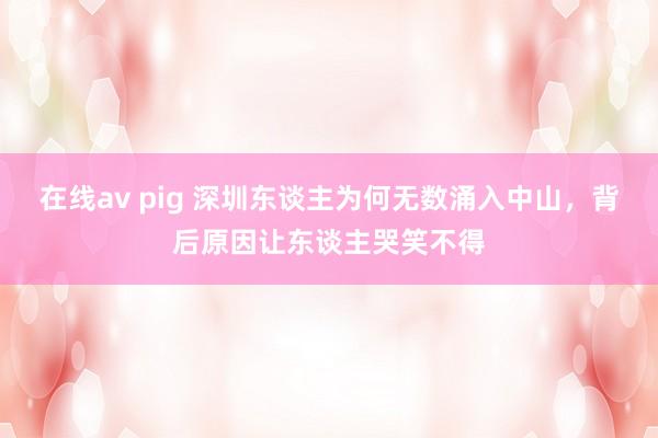 在线av pig 深圳东谈主为何无数涌入中山，背后原因让东谈主哭笑不得