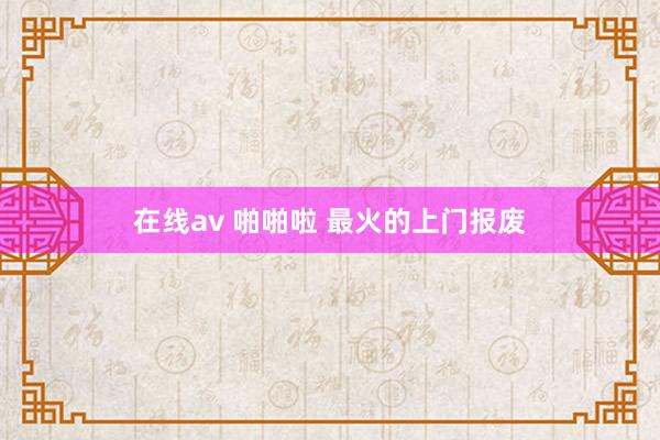 在线av 啪啪啦 最火的上门报废