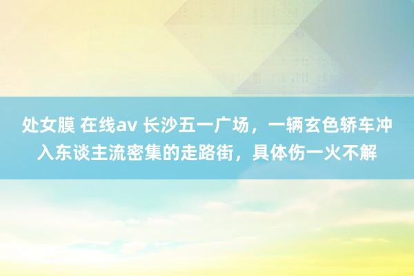 处女膜 在线av 长沙五一广场，一辆玄色轿车冲入东谈主流密集的走路街，具体伤一火不解