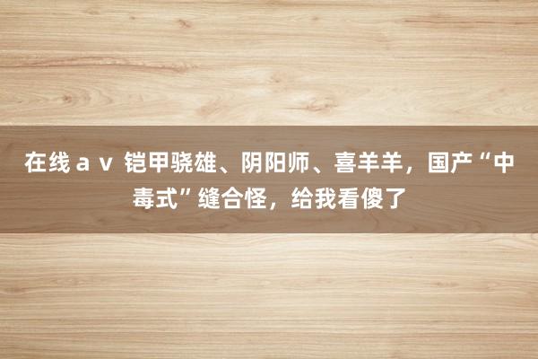 在线ａｖ 铠甲骁雄、阴阳师、喜羊羊，国产“中毒式”缝合怪，给我看傻了