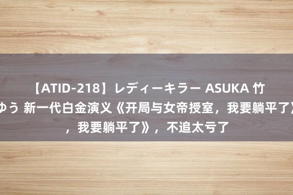 【ATID-218】レディーキラー ASUKA 竹内紗里奈 麻生ゆう 新一代白金演义《开局与女帝授室，我要躺平了》，不追太亏了