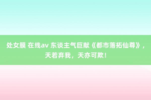 处女膜 在线av 东谈主气巨献《都市落拓仙尊》，天若弃我，天亦可欺！