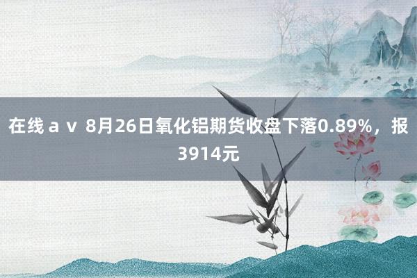 在线ａｖ 8月26日氧化铝期货收盘下落0.89%，报3914元