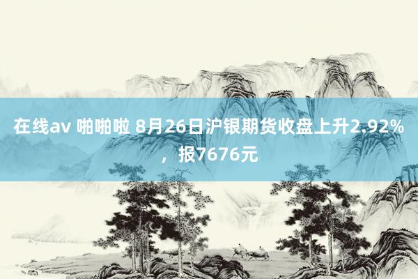 在线av 啪啪啦 8月26日沪银期货收盘上升2.92%，报7676元