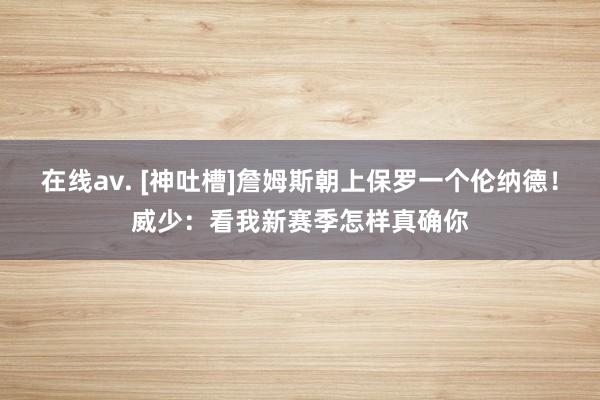 在线av. [神吐槽]詹姆斯朝上保罗一个伦纳德！威少：看我新赛季怎样真确你