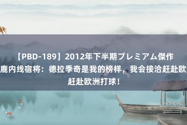 【PBD-189】2012年下半期プレミアム傑作選 前雄鹿内线宿将：德拉季奇是我的榜样，我会接洽赶赴欧洲打球！