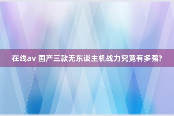 在线av 国产三款无东谈主机战力究竟有多强?