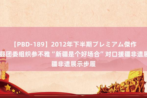 【PBD-189】2012年下半期プレミアム傑作選 尉犁县团委组织参不雅“新疆是个好场合”对口援疆非遗展示步履