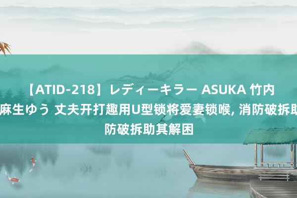 【ATID-218】レディーキラー ASUKA 竹内紗里奈 麻生ゆう 丈夫开打趣用U型锁将爱妻锁喉， 消防破拆助其解困