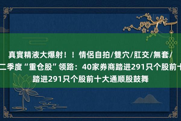 真實精液大爆射！！情侶自拍/雙穴/肛交/無套/大量噴精 券商二季度“重仓股”领路：40家券商踏进291只个股前十大通顺股鼓舞