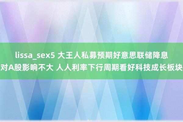 lissa_sex5 大王人私募预期好意思联储降息对A股影响不大 人人利率下行周期看好科技成长板块