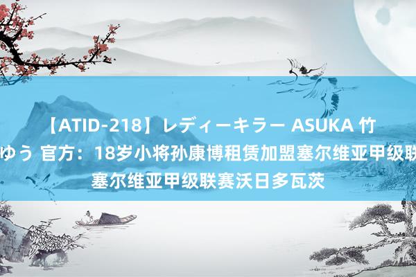 【ATID-218】レディーキラー ASUKA 竹内紗里奈 麻生ゆう 官方：18岁小将孙康博租赁加盟塞尔维亚甲级联赛沃日多瓦茨