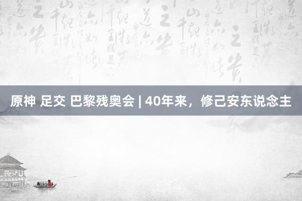 原神 足交 巴黎残奥会 | 40年来，修己安东说念主