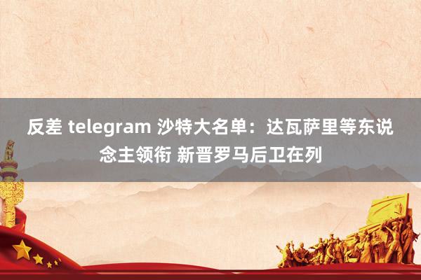 反差 telegram 沙特大名单：达瓦萨里等东说念主领衔 新晋罗马后卫在列