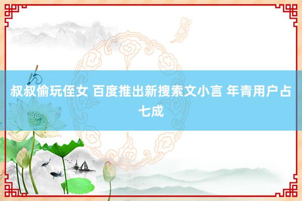 叔叔偷玩侄女 百度推出新搜索文小言 年青用户占七成