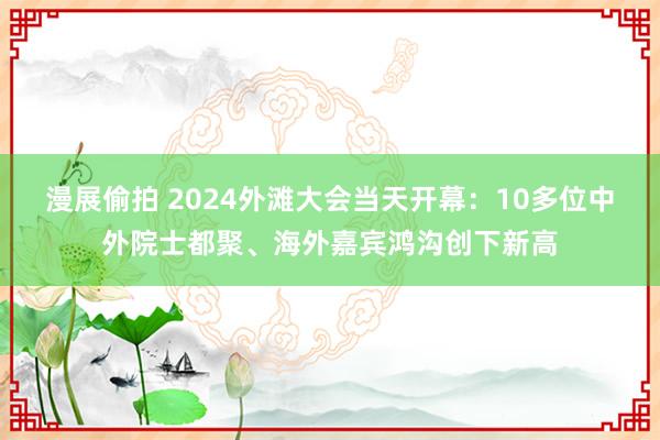 漫展偷拍 2024外滩大会当天开幕：10多位中外院士都聚、海外嘉宾鸿沟创下新高