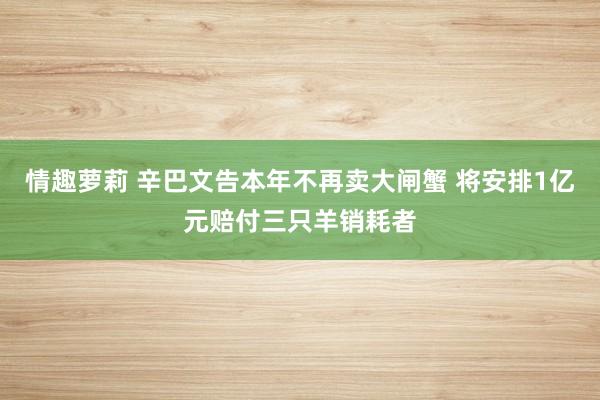 情趣萝莉 辛巴文告本年不再卖大闸蟹 将安排1亿元赔付三只羊销耗者