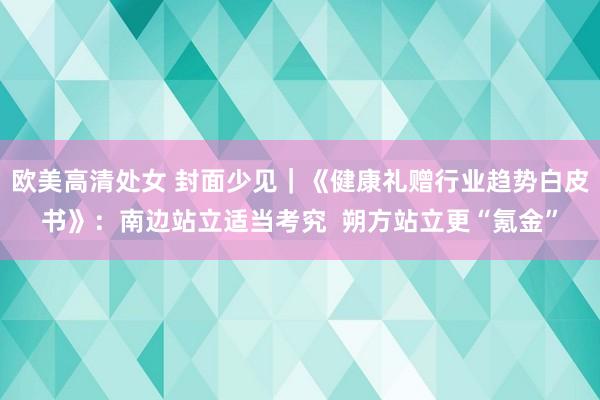 欧美高清处女 封面少见｜《健康礼赠行业趋势白皮书》：南边站立适当考究  朔方站立更“氪金”