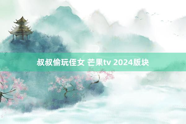 叔叔偷玩侄女 芒果tv 2024版块