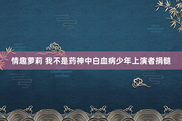 情趣萝莉 我不是药神中白血病少年上演者捐髓