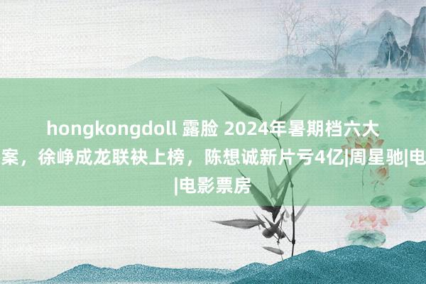 hongkongdoll 露脸 2024年暑期档六大票房惨案，徐峥成龙联袂上榜，陈想诚新片亏4亿|周星驰|电影票房