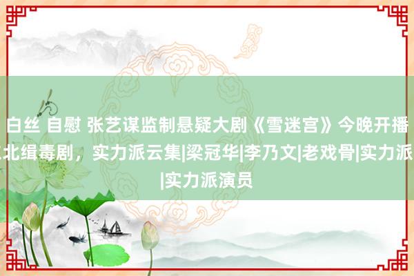 白丝 自慰 张艺谋监制悬疑大剧《雪迷宫》今晚开播！东北缉毒剧，实力派云集|梁冠华|李乃文|老戏骨|实力派演员