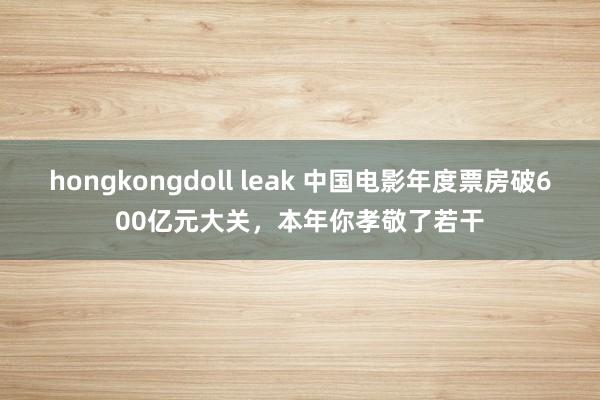 hongkongdoll leak 中国电影年度票房破600亿元大关，本年你孝敬了若干