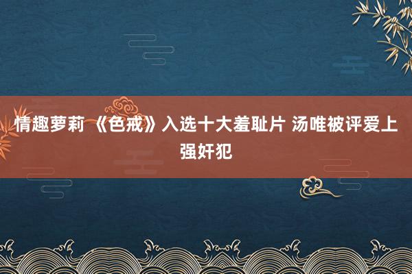 情趣萝莉 《色戒》入选十大羞耻片 汤唯被评爱上强奸犯