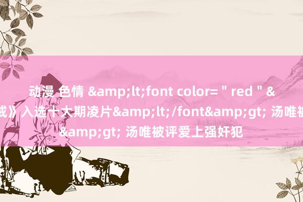 动漫 色情 &lt;font color=＂red＂&gt;《色戒》入选十大期凌片&lt;/font&gt; 汤唯被评爱上强奸犯