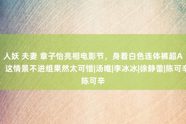 人妖 夫妻 章子怡亮相电影节，身着白色连体裤超A，这情景不进组果然太可惜|汤唯|李冰冰|徐静蕾|陈可辛