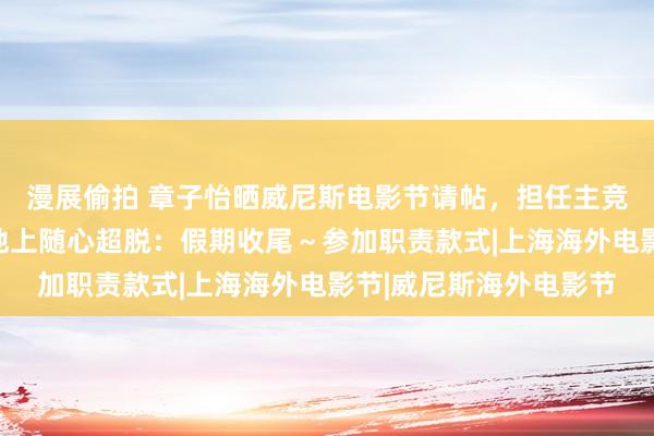 漫展偷拍 章子怡晒威尼斯电影节请帖，担任主竞赛单位评委，赤脚坐地上随心超脱：假期收尾～参加职责款式|上海海外电影节|威尼斯海外电影节