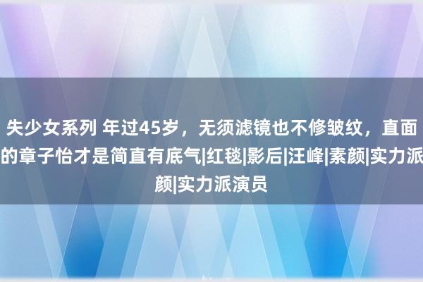 失少女系列 年过45岁，无须滤镜也不修皱纹，直面恶臭的章子怡才是简直有底气|红毯|影后|汪峰|素颜|实力派演员