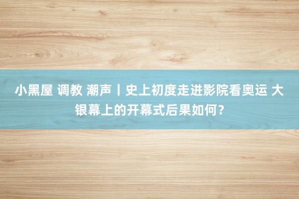 小黑屋 调教 潮声丨史上初度走进影院看奥运 大银幕上的开幕式后果如何？