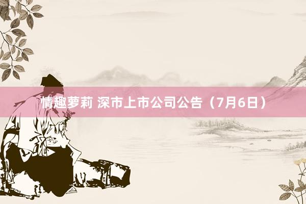 情趣萝莉 深市上市公司公告（7月6日）