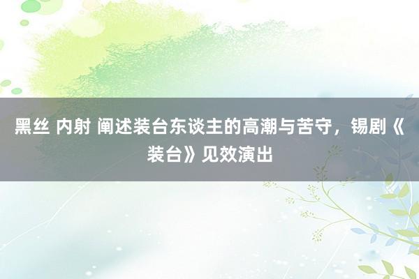 黑丝 内射 阐述装台东谈主的高潮与苦守，锡剧《装台》见效演出