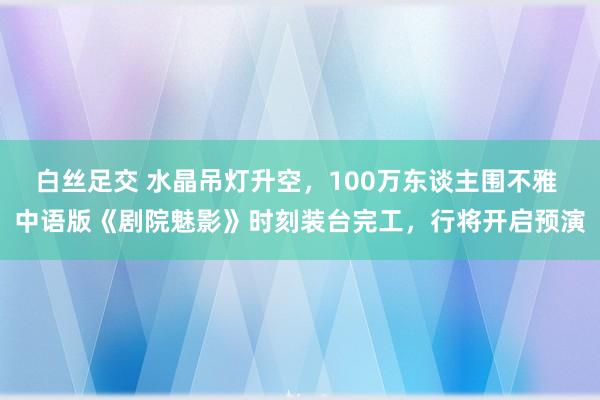 白丝足交 水晶吊灯升空，100万东谈主围不雅 中语版《剧院魅影》时刻装台完工，行将开启预演