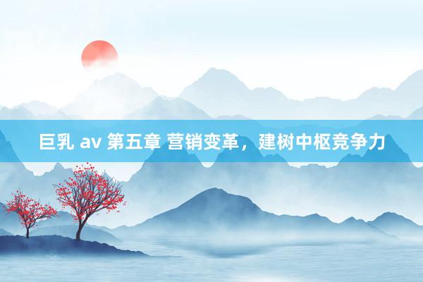 巨乳 av 第五章 营销变革，建树中枢竞争力