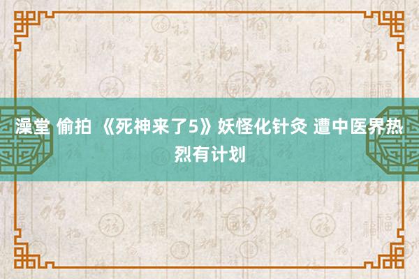 澡堂 偷拍 《死神来了5》妖怪化针灸 遭中医界热烈有计划